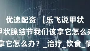 优速配资 【乐飞说甲状腺】患上甲状腺结节我们该拿它怎么办？_治疗_饮食_情况