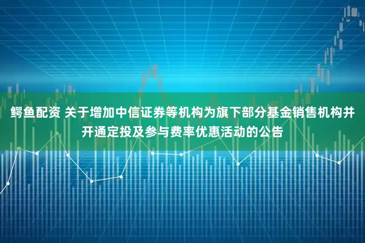 鳄鱼配资 关于增加中信证券等机构为旗下部分基金销售机构并开通定投及参与费率优惠活动的公告