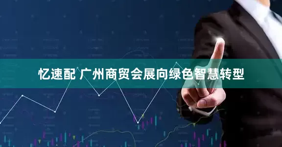 忆速配 广州商贸会展向绿色智慧转型