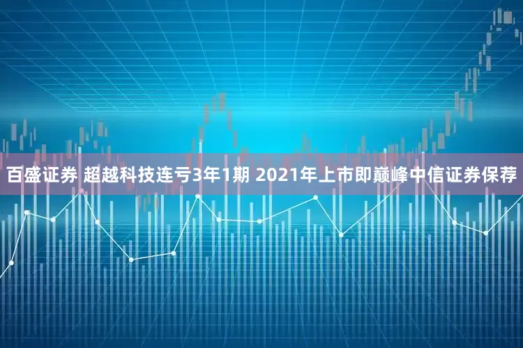 百盛证券 超越科技连亏3年1期 2021年上市即巅峰中信证券保荐