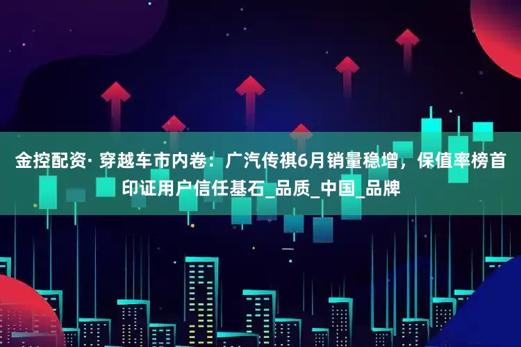 金控配资· 穿越车市内卷：广汽传祺6月销量稳增，保值率榜首印证用户信任基石_品质_中国_品牌
