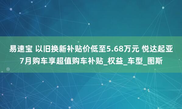 易速宝 以旧换新补贴价低至5.68万元 悦达起亚7月购车享超值购车补贴_权益_车型_图斯