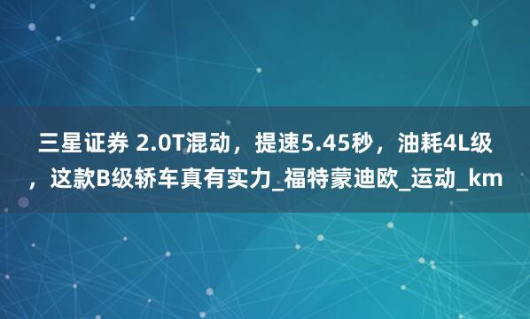 三星证券 2.0T混动，提速5.45秒，油耗4L级，这款B级轿车真有实力_福特蒙迪欧_运动_km