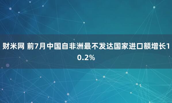 财米网 前7月中国自非洲最不发达国家进口额增长10.2%