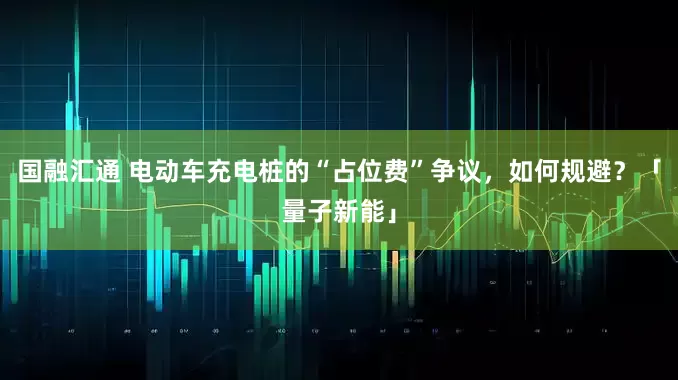 国融汇通 电动车充电桩的“占位费”争议，如何规避？「量子新能」