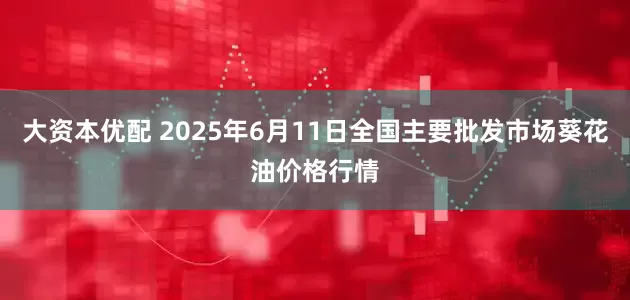 大资本优配 2025年6月11日全国主要批发市场葵花油价格行情