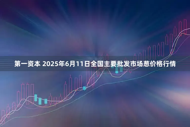 第一资本 2025年6月11日全国主要批发市场葱价格行情