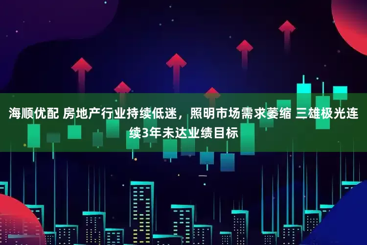 海顺优配 房地产行业持续低迷，照明市场需求萎缩 三雄极光连续3年未达业绩目标