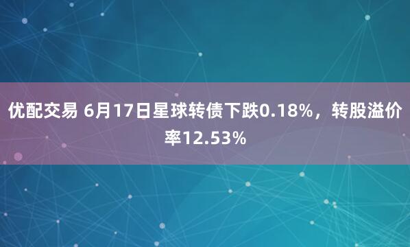 优配交易 6月17日星球转债下跌0.18%，转股溢价率12.53%
