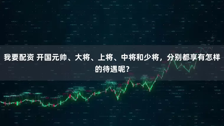 我要配资 开国元帅、大将、上将、中将和少将，分别都享有怎样的待遇呢？