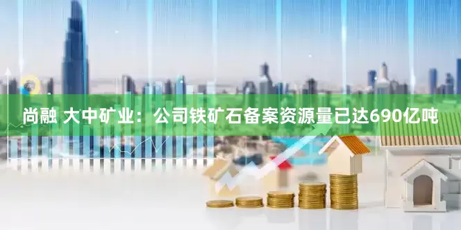尚融 大中矿业：公司铁矿石备案资源量已达690亿吨
